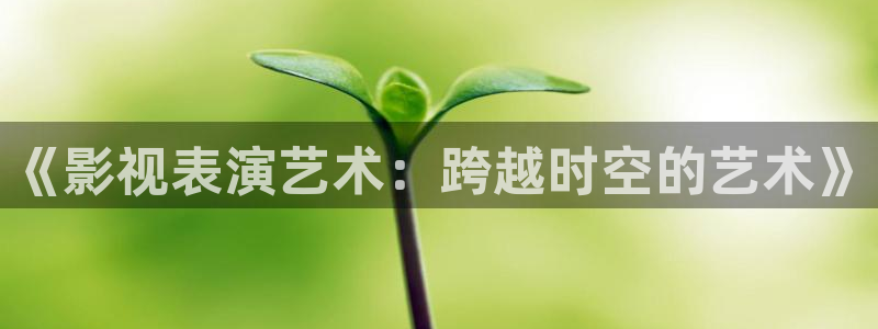 第七影院伦理：《影视表演艺术：跨越时空的艺术》